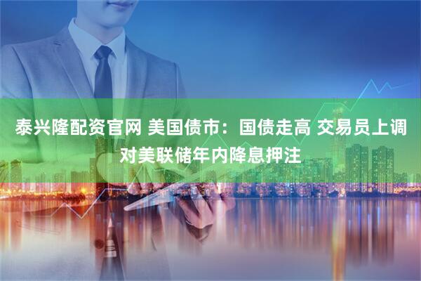 泰兴隆配资官网 美国债市：国债走高 交易员上调对美联储年内降息押注