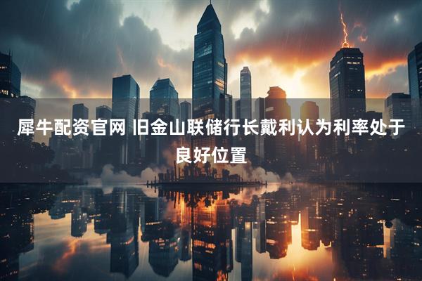 犀牛配资官网 旧金山联储行长戴利认为利率处于良好位置