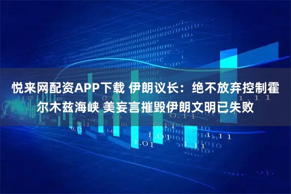 悦来网配资APP下载 伊朗议长：绝不放弃控制霍尔木兹海峡 美妄言摧毁伊朗文明已失败
