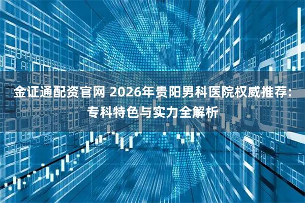金证通配资官网 2026年贵阳男科医院权威推荐:专科特色与实力全解析