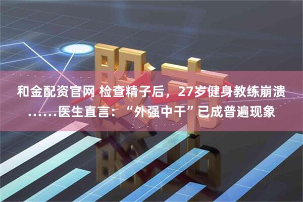 和金配资官网 检查精子后，27岁健身教练崩溃……医生直言：“外强中干”已成普遍现象