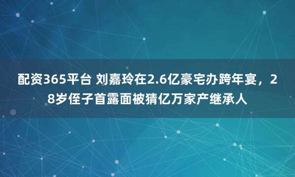 配资365平台 刘嘉玲在2.6亿豪宅办跨年宴，28岁侄子首露面被猜亿万家产继承人