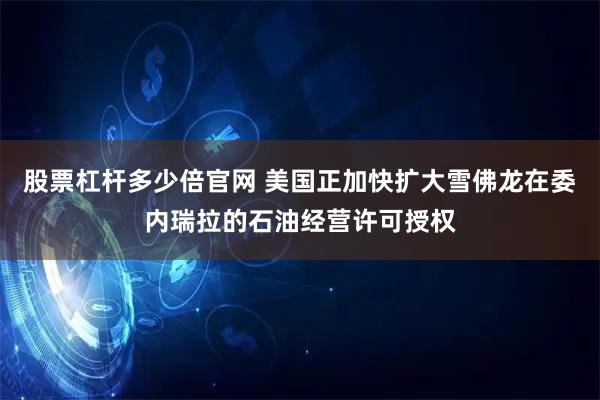 股票杠杆多少倍官网 美国正加快扩大雪佛龙在委内瑞拉的石油经营许可授权