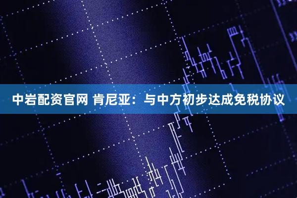 中岩配资官网 肯尼亚：与中方初步达成免税协议