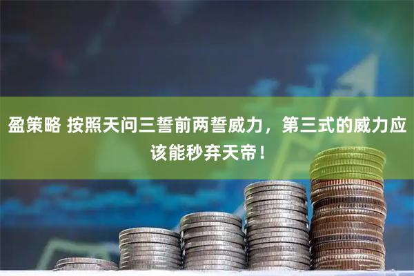 盈策略 按照天问三誓前两誓威力，第三式的威力应该能秒弃天帝！