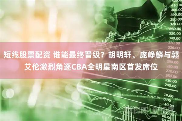短线股票配资 谁能最终晋级？胡明轩、庞峥麟与郭艾伦激烈角逐CBA全明星南区首发席位