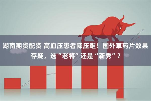 湖南期货配资 高血压患者降压难！国外草药片效果存疑，选“老将”还是“新秀”？