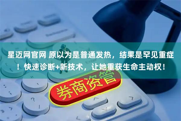 星迈网官网 原以为是普通发热，结果是罕见重症！快速诊断+新技术，让她重获生命主动权！