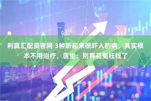 利赢汇配资官网 3种听起来很吓人的病，其实根本不用治疗，医生：别再花冤枉钱了