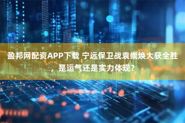 盈邦网配资APP下载 宁远保卫战袁崇焕大获全胜，是运气还是实力体现？
