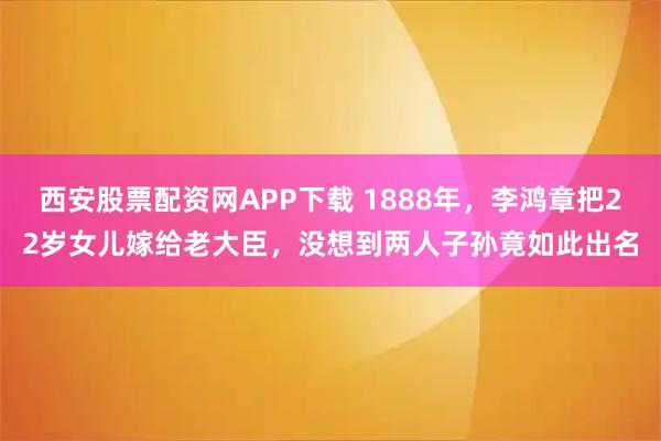 西安股票配资网APP下载 1888年，李鸿章把22岁女儿嫁给老大臣，没想到两人子孙竟如此出名