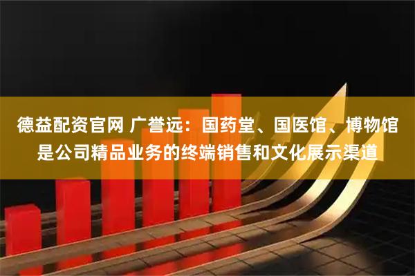 德益配资官网 广誉远：国药堂、国医馆、博物馆是公司精品业务的终端销售和文化展示渠道