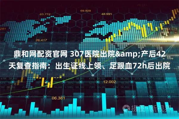 鼎和网配资官网 307医院出院&产后42天复查指南：出生证线上领、足跟血72h后出院