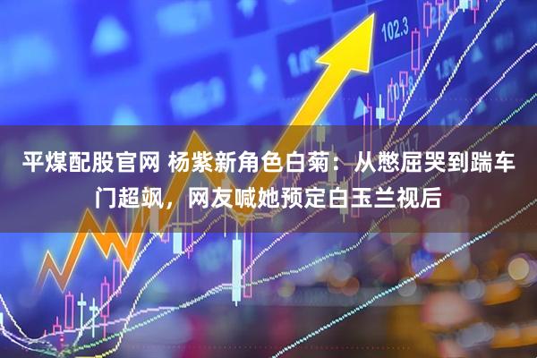 平煤配股官网 杨紫新角色白菊：从憋屈哭到踹车门超飒，网友喊她预定白玉兰视后