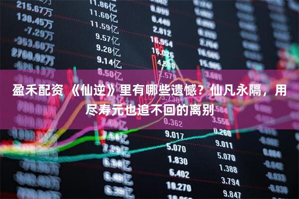 盈禾配资 《仙逆》里有哪些遗憾？仙凡永隔，用尽寿元也追不回的离别