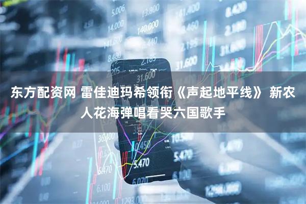 东方配资网 雷佳迪玛希领衔《声起地平线》 新农人花海弹唱看哭六国歌手