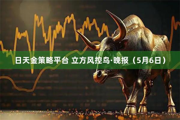 日天金策略平台 立方风控鸟·晚报（5月6日）
