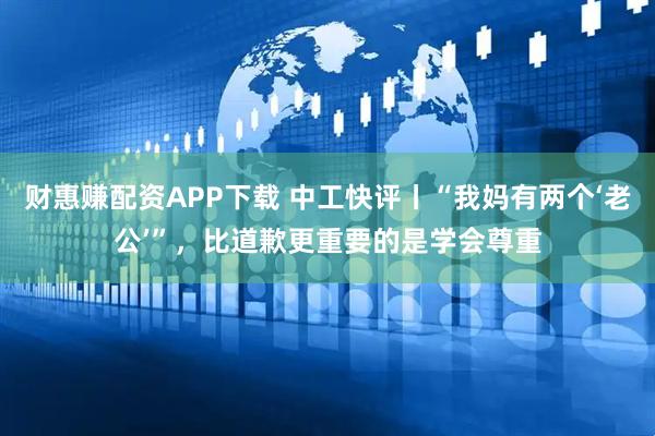财惠赚配资APP下载 中工快评丨“我妈有两个‘老公’”，比道歉更重要的是学会尊重