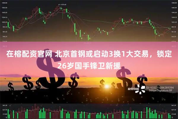 在榕配资官网 北京首钢或启动3换1大交易,锁定26岁国手锋卫新援