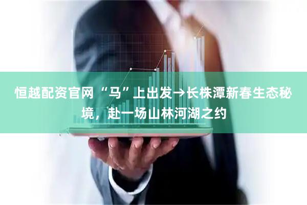 恒越配资官网 “马”上出发→长株潭新春生态秘境，赴一场山林河湖之约