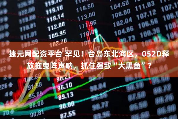 捷元网配资平台 罕见！台岛东北海区，052D释放拖曳阵声呐，抓住强敌“大黑鱼”？