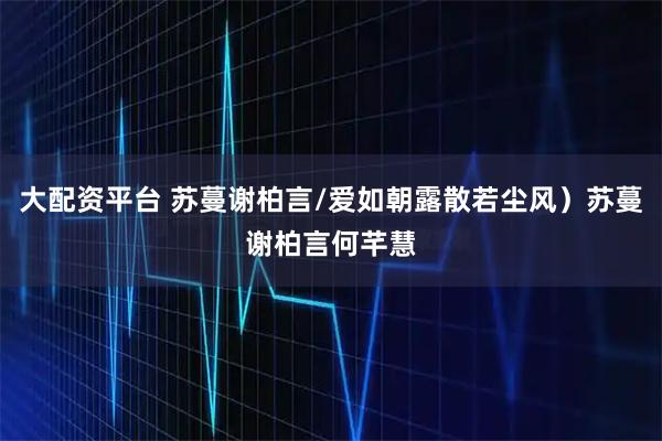 大配资平台 苏蔓谢柏言/爱如朝露散若尘风）苏蔓谢柏言何芊慧