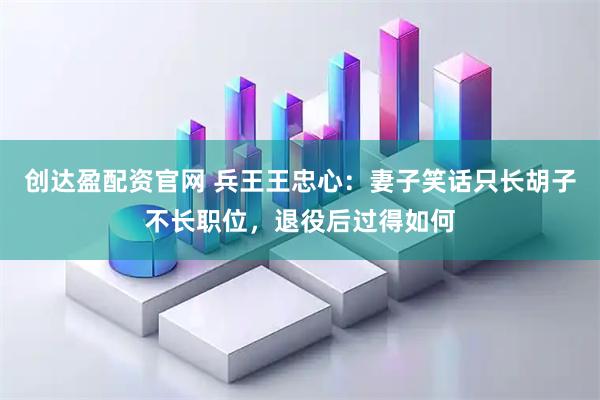 创达盈配资官网 兵王王忠心：妻子笑话只长胡子不长职位，退役后过得如何